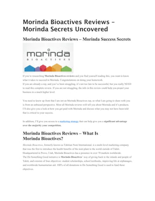 Morinda Bioactives Reviews –
Morinda Secrets Uncovered
Morinda Bioactives Reviews – Morinda Success Secrets




If you’re researching Morinda Bioactives reviews and you find yourself reading this, you want to know
what it takes to succeed in Morinda. Congratulations on doing your homework.
If you are already a rep, and you’ve been struggling, it’s not too late to be successful, but you really NEED
to read this complete review. If you are not struggling, the info in this review could help you propel your
business to a much higher level.


You need to know up front that I am not an Morinda Bioactives rep, so what I am going to share with you
is from an unbiased perspective. Most all Morinda reviews will tell you about Morinda and it’s products.
I’ll also give you a look at how you get paid with Morinda and discuss what you may not have been told
that is critical to your success.


In addition, I’ll give you access to a marketing strategy that can help give you a significant advantage
over the majority your competition.


Morinda Bioactives Reviews – What Is
Morinda Bioactives?
Morinda Bioactives, formerly known as Tahitian Noni International, is a multi-level marketing company
that was the first to introduce the health benefits of the noni plant to the world outside of Tahiti.
Headquartered in Provo, Utah, Morinda Bioactives has a presence in over 70 markets worldwide.
The Do Something Good initiative is Morinda Bioactives’ way of giving back to the islands and people of
Tahiti, and consists of four objectives: student scholarships, school textbooks, improving life at orphanages,
and worldwide humanitarian aid. 100% of all donations to Do Something Good is used to fund these
objectives.
 