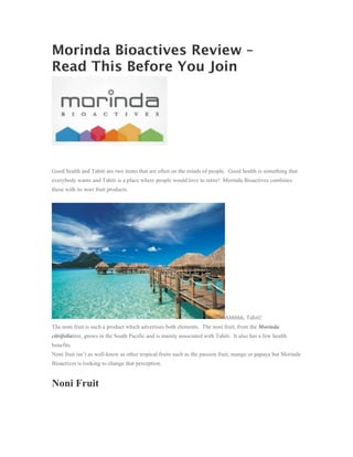 Morinda Bioactives Review –
Read This Before You Join




Good health and Tahiti are two items that are often on the minds of people. Good health is something that
everybody wants and Tahiti is a place where people would love to retire! Morinda Bioactives combines
these with its noni fruit products.




                                                                             Ahhhhh, Tahiti!
The noni fruit is such a product which advertises both elements. The noni fruit, from the Morinda
citrifoliatree, grows in the South Pacific and is mainly associated with Tahiti. It also has a few health
benefits.
Noni fruit isn’t as well-know as other tropical fruits such as the passion fruit, mango or papaya but Morinda
Bioactives is looking to change that perception.


Noni Fruit
 