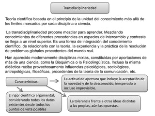 Transdisciplinariedad

Teoría científica basada en el principio de la unidad del conocimiento más allá de
los límites marcados por cada disciplina o ciencia.

 La transdisciplinariedad propone mezclar para aprender. Mezclando
conocimientos de diferentes procedencias en espacios de intercambio y contraste
se llega a un nivel superior. Es una forma de integración del conocimiento
científico, de relacionarlo con la teoría, la experiencia y la práctica de la resolución
de problemas globales procedentes del mundo real.
Han aparecido modernamente disciplinas mixtas, constituidas por aportaciones de
más de una ciencia, como la Bioquímica o la Psicolingüística. Incluso la misma
didáctica recibe provechosamente influencias psicológicas, sociológicas,
antropológicas, filosóficas, procedentes de la teoría de la comunicación, etc.
                                    La actitud de apertura que incluye la aceptación de
      Características:              la novedad y de lo desconocido, inesperado o
                                    incluso imprevisible.
  El rigor científico argumental,
  considerando todos los datos          La tolerancia frente a otras ideas distintas
  existentes desde todos los            a las propias, aún las opuestas.
  puntos de vista posibles
 