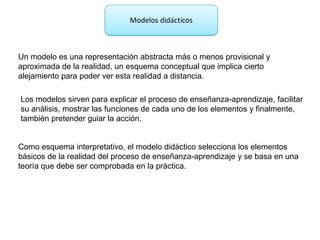 Modelos didácticos



Un modelo es una representación abstracta más o menos provisional y
aproximada de la realidad, un esquema conceptual que implica cierto
alejamiento para poder ver esta realidad a distancia.

Los modelos sirven para explicar el proceso de enseñanza-aprendizaje, facilitar
su análisis, mostrar las funciones de cada uno de los elementos y finalmente,
también pretender guiar la acción.


Como esquema interpretativo, el modelo didáctico selecciona los elementos
básicos de la realidad del proceso de enseñanza-aprendizaje y se basa en una
teoría que debe ser comprobada en la práctica.
 