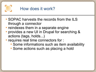 How does it work? SOPAC harvests the records from the ILS through a connector reindexes them in a separate engine provides a new UI in Drupal for searching & actions (tags, holds...) requires real time connectors for : Some informations such as item availability Some actions such as placing a hold  