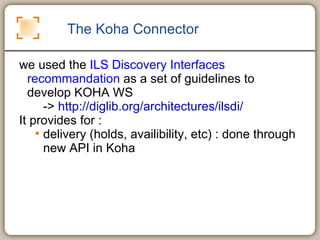 The Koha Connector we used the  ILS Discovery Interfaces recommandation  as a set of guidelines to develop KOHA WS ->  http://diglib.org/architectures/ilsdi/   It provides for :  delivery (holds, availibility, etc) : done through new API in Koha 