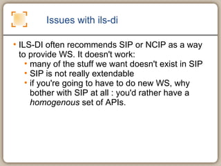 Issues with ils-di ILS-DI often recommends SIP or NCIP as a way to provide WS. It doesn't work: many of the stuff we want doesn't exist in SIP SIP is not really extendable if you're going to have to do new WS, why bother with SIP at all : you'd rather have a  homogenous  set of APIs. 