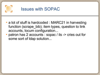 Issues with SOPAC a lot of stuff is hardcoded : MARC21 in harvesting function (scrape_bib); item types, question to link accounts, locum configuration...  patron has 2 accounts : sopac / ils -> cries out for some sort of ldap solution... 