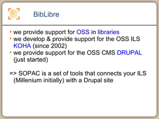 BibLibre we provide support for  OSS  in  libraries we develop & provide support for the OSS ILS  KOHA  (since 2002) we provide support for the OSS CMS  DRUPAL  (just started) => SOPAC is a set of tools that connects your ILS (Millenium initially) with a Drupal site 