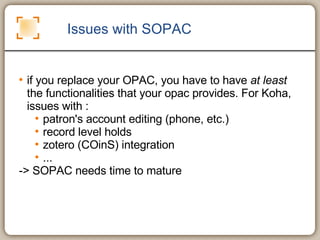 Issues with SOPAC if you replace your OPAC, you have to have  at least  the functionalities that your opac provides. For Koha, issues with :  patron's account editing (phone, etc.) record level holds zotero (COinS) integration ... -> SOPAC needs time to mature 