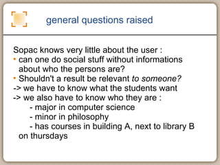 general questions raised Sopac knows very little about the user :  can one do social stuff without informations about who the persons are?  Shouldn't a result be relevant  to someone? ->  we have to know what the students want -> we also have to know who they are :  - major in computer science - minor in philosophy - has courses in building A, next to library B on thursdays 