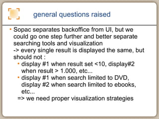 general questions raised Sopac separates backoffice from UI, but we could go one step further and better separate searching tools and visualization  -> every single result is displayed the same, but should not :  display #1 when result set <10, display#2 when result > 1.000, etc... display #1 when search limited to DVD, display #2 when search limited to ebooks, etc... => we need proper visualization strategies 