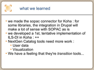 what we learned we made the sopac connector for Koha : for some libraries, the integration in Drupal will make a lot of sense with SOPAC as is we developed a 1st, tentative implementation of ILS-DI in Koha : ++ NextGen Catalog tools need more work :  User data Visualization We have a feeling that they're  transition  tools... 