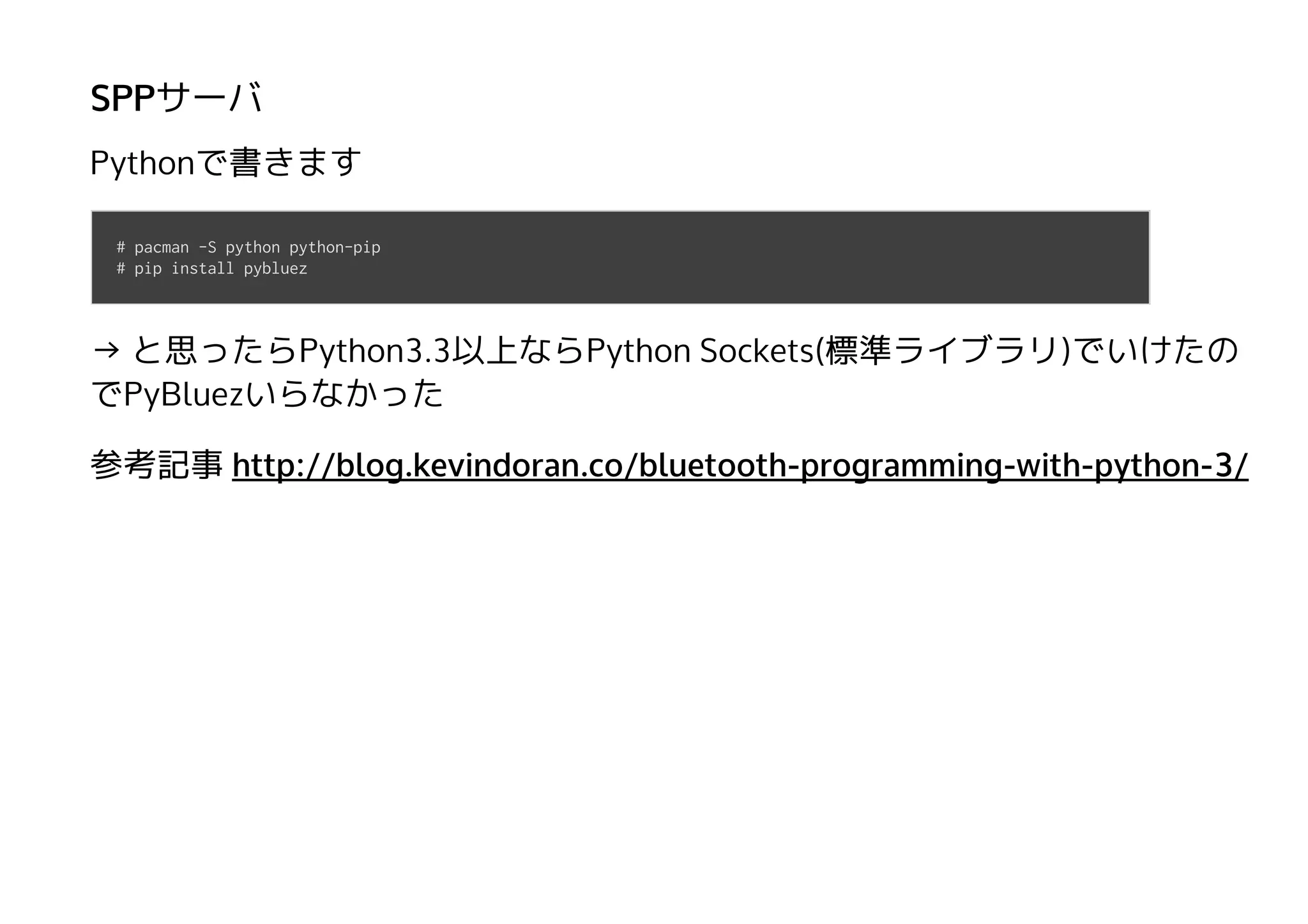 SPPサーバ
Pythonで書きます
→ と思ったらPython3.3以上ならPython Sockets(標準ライブラリ)でいけたの
でPyBluezいらなかった
参考記事
# pacman -S python python-pip
# pip install pybluez
http://blog.kevindoran.co/bluetooth-programming-with-python-3/
 