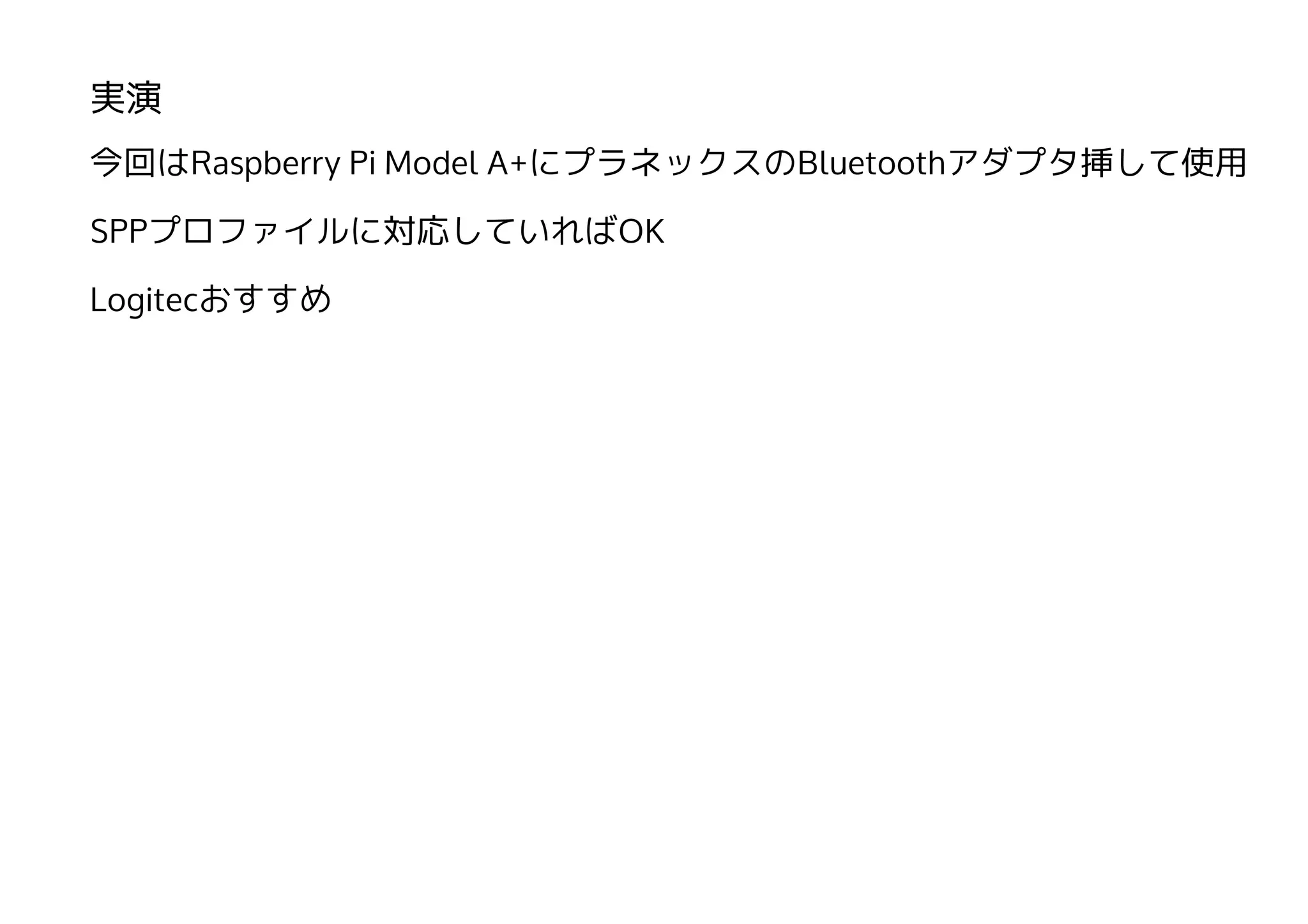 実演
今回はRaspberry Pi Model A+にプラネックスのBluetoothアダプタ挿して使用
SPPプロファイルに対応していればOK
Logitecおすすめ
 