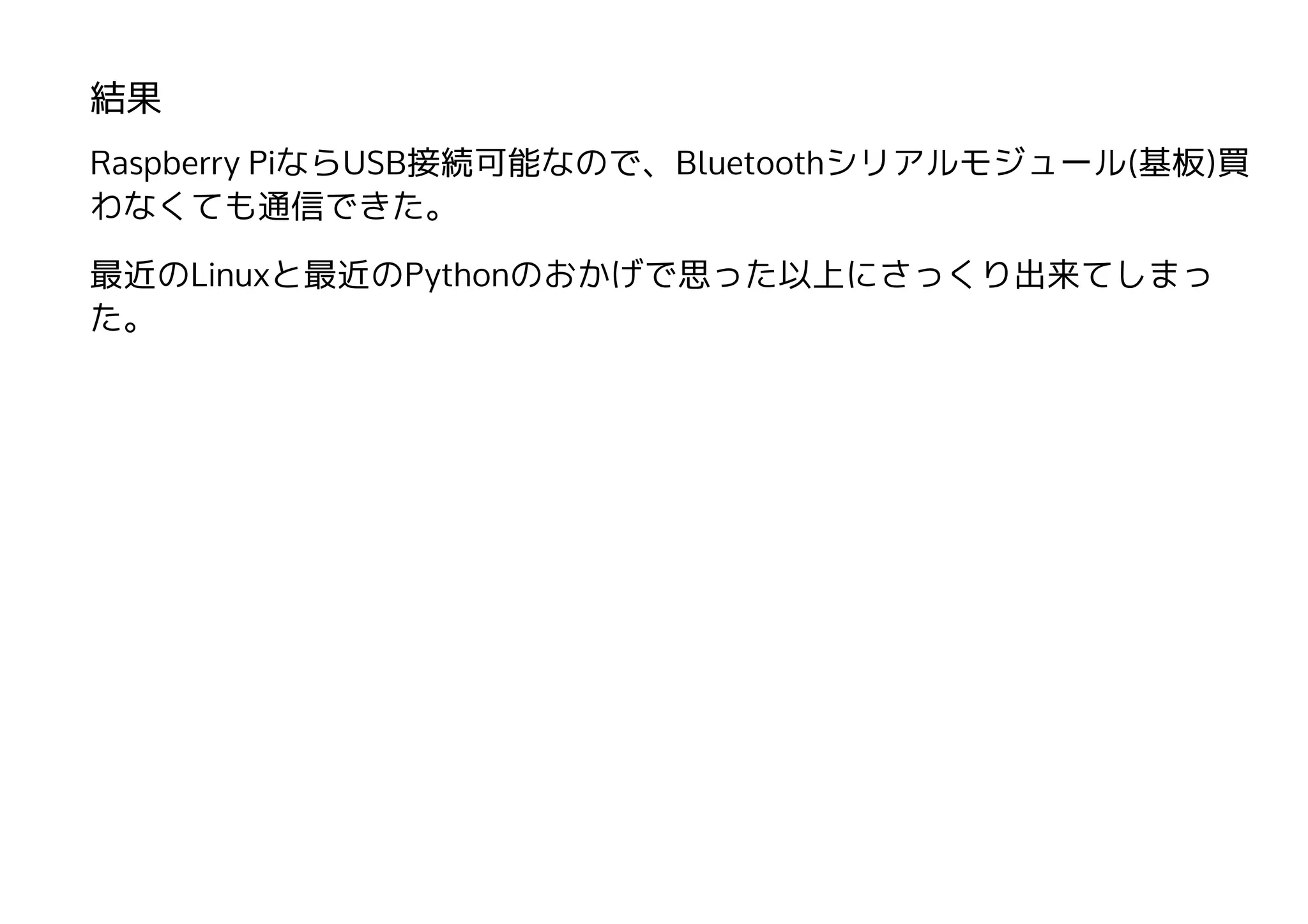 結果
Raspberry PiならUSB接続可能なので、Bluetoothシリアルモジュール(基板)買
わなくても通信できた。
最近のLinuxと最近のPythonのおかげで思った以上にさっくり出来てしまっ
た。
 