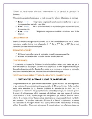 Durante las observaciones realizadas continuamente no se observó la presencia de
síntomas.
Al momento de realizar la necropsia se pudo conocer los efectos del extracto de moringa
 Rata 1
No presento ningún daño en el organismo de la rata ya que sus
órganos estaban normales y sin daño.
 Rata 2
De la mismamanera no se encontró ninguna anormalidad en los
órganos de esta.
 Rata 3
No presentó ninguna anormalidad ni daños a nivel de los
órganos.
OBSERVACIONES
Se realizó observaciones periódicas durante los 14 días de experimentación con lo cual no
presentaron ningún síntoma pero al pesarlas el 1 er día, el 7 mo día y el 14vo día se pudo
comprobar que fueron subiendo de peso.
RECOMENDACIONES
 Utilizar el material correcto de protección (mandil, guantes,mascarilla)
 Realizar las observaciones todos los días sin excepción de uno.
CONCLUSIONES
El extracto de moringa en la dosis que fue administrada no actuó como toxico por que al
momento de realiza la necropsia y al revisar los órganos de las ratas no presentaron ningún
daño, además que durante los días de observación no se presentaron síntomas ni patologías
asociadas con una intoxicación al contrario estas aumentaron de peso.
CUESTIONARIO (2 PREGUNTAS DE LA PRÁCTICA, CONTESTADAS)
1. SUSTANCIAS ACTIVAS Y USOS DE LA MORINGA
Esta planta es rica en una gran cantidad de nutrientes y pobre en otros. Un dato importante
es que todos sus órganos son comestibles preparados de diferentes formas. En las semillas,
según datos aportados por El Instituto Nacional de Nutrición de la India, hay 220
miligramos de vitamina C, más que en la misma cantidad de naranja, por cada cien gramos
de peso; 440 miligramos de calcio, superando a la leche de vaca; siete gramos de proteína,
casi el doble de la leche.Otras investigaciones han probado que las hojas, semillas, corteza
y flores de la planta son muy buenas para el tratamiento de hongos que afectan la piel de los
seres humanos. Por otro lado, estas partes del árbol de la libertad, exceptuando a la corteza,
han sido usadas en polvo para ponerlo en la leche y otros líquidos para el manejo de niños y
adultos desnutridos. Numerosos programas de organizaciones no gubernamentales que

 