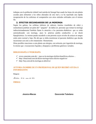 trabajan con la población infantil mal nutrida de Senegal han usado las hojas de esta planta
cocidas para alimentar a los niños afectados de este mal y se ha reportado una rápida
recuperación de los enfermos al compararlos con otros métodos utilizados con el mismo
fin.
2. EFECTOS SECUNDARIOS DE LA MORINGA
Según los galeno, las cefaleas (dolores de cabeza), tinnitus (zumbidos de oído) y
somnolencia podrían ser parte del “ paquete” de daños en personas que toman la moringa
indiscriminadamente.También llama la atención a los pacientes diabéticos que se están
automedicando con moringa, pues la práctica podría conducirles a un shock
hipoglicémico. Lo mismo puede sucederle a una persona cuyos niveles de azúcar en sangre
estén entre normal y bajo. De ahí que se deba monitorear al paciente diabético que decida
incursionar con este u otro tratamiento fitonutriente.
Otras posibles reacciones a esta planta son alergias, con urticaria, por ingestión de moringa,
lo mismo que evacuaciones líquidas y dispepsia o problemas gástricos variados.
BIBLIOGRAFÍA O WEBGRAFÍA
 www.conectate.com.do/.../que-es-la-moringa-oleifera-beneficios-efectos http://elnacional.com.do/dicen-moringa-tiene-efectos-negativos/
 http://hoy.com.do/la-moringa-es-abortiva/
AUTORIA (NOMBRE DE UN PROFESIONAL DE QUIEN RECIBIÓ AYUDA O
INFORMACIÓN)
Ninguna

Machala, 25 de enero del 2014
FIRMAS

Jessica Macas

Geoconda Tubetano

 