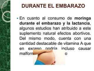 DURANTE EL EMBARAZO
 En cuanto al consumo de moringa
durante el embarazo y la lactancia,
algunos estudios han atribuido a este
suplemento natural efectos abortivos.
Del mismo modo, cuenta con una
cantidad destacable de vitamina A que
en exceso podría incluso causar
malformaciones en el feto
 