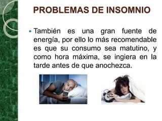 PROBLEMAS DE INSOMNIO
 También es una gran fuente de
energía, por ello lo más recomendable
es que su consumo sea matutino, y
como hora máxima, se ingiera en la
tarde antes de que anochezca.
 