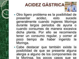 ACIDEZ GÁSTRICA
 Otro ligero problema es la posibilidad de
presentar acidez, esto sucede
generalmente cuando ingieres Moringa
durante largos periodos de ayuna o
cuando consumes de manera excesiva
dicha planta. Por ello se recomienda
tener un consumo regular, y comer al
poco tiempo de haber ingerido la
Moringa.
 Cabe destacar que también existe la
posibilidad de que se presente alguna
alergia a alguno de los componentes de
la Moringa, los pocos casos que se
 