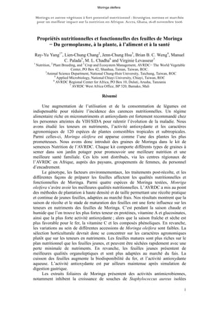 Moringa et autres végétaux à fort potentiel nutritionnel : Stratégies, normes et marchés
pour un meilleur impact sur la nutrition en Afrique. Accra, Ghana, 16-18 novembre 2006
1
Propriétés nutritionnelles et fonctionnelles des feuilles de Moringa
− Du germoplasme, à la plante, à l’aliment et à la santé
Ray-Yu Yang1*
, Lien-Chung Chang2
, Jenn-Chung Hsu3
, Brian B. C. Weng4
, Manuel
C. Palada5
, M. L. Chadha6
and Virginie Levasseur7
1
Nutrition, 2
Plant Breeding, and 5
Crop and Ecosystem Management, AVRDC− The World Vegetable
Center, PO Box 42, Shanhua, Tainan, Taiwan, ROC.
3
Animal Science Department, National Chung-Hsin University, Taichung, Taiwan, ROC
4
Applied Microbiology, National Chiayi University, Chiayi, Taiwan, ROC
6
AVRDC Regional Center for Africa, PO Box 10, Duluti, Arusha, Tanzania
7
AVRDC West Africa Office, BP 320, Bamako, Mali
Résumé
Une augmentation de l’utilisation et de la consommation de légumes est
indispensable pour réduire l’incidence des carences nutritionnelles. Un régime
alimentaire riche en micronutriments et antioxydants est fortement recommandé chez
les personnes atteintes du VIH/SIDA pour ralentir l’évolution de la maladie. Nous
avons étudié les teneurs en nutriments, l’activité antioxydante et les caractères
agronomiques de 120 espèces de plantes comestibles tropicales et subtropicales.
Parmi celles-ci, Moringa oleifera est apparue comme l’une des plantes les plus
prometteuses. Nous avons donc introduit des graines de Moringa dans le kit de
semences Nutrition de l’AVRDC. Chaque kit comporte différents types de graines à
semer dans son jardin potager pour promouvoir une meilleure nutrition et une
meilleure santé familiale. Ces kits sont distribués, via les centres régionaux de
l’AVRDC en Afrique, auprès des paysans, groupements de femmes, du personnel
d’encadrement.
Le génotype, les facteurs environnementaux, les traitements post-récolte, et les
différentes façons de préparer les feuilles affectent les qualités nutritionnelles et
fonctionnelles de Moringa. Parmi quatre espèces de Moringa testées, Monriga
oleifera s’avère avoir les meilleures qualités nutritionnelles. L’AVRDC a mis au point
des méthodes de plantation à haute densité et de taille permettant une récolte pratique
et continue de jeunes feuilles, adaptées au marché frais. Nos résultats montrent que la
saison de récolte et le stade de maturation des feuilles ont une forte influence sur les
teneurs en nutriments des feuilles de Moringa. C’est pendant la saison chaude et
humide que l’on trouve les plus fortes teneur en protéines, vitamine A et glucosinates,
ainsi que la plus forte activité antioxydante ; alors que la saison fraîche et sèche est
plus favorable pour le fer, la vitamine C et les composés phénoliques. En revanche,
les variations au sein de différentes accessions de Moringa oleifera sont faibles. La
sélection horticulturale devrait donc se concentrer sur les caractères agronomiques
plutôt que sur les teneurs en nutriments. Les feuilles matures sont plus riches sur le
plan nutritionnel que les feuilles jeunes, et peuvent être séchées rapidement avec une
perte minimale de nutriments. En revanche, les feuilles jeunes présentent de
meilleures qualités organoleptiques et sont plus adaptées au marché du fais. La
cuisson des feuilles augmente la biodisponibilité du fer, et l’activité antioxydante
aqueuse. L’activité antioxydante est par ailleurs maintenue après simulation de
digestion gastrique.
Les extraits foliaires de Moringa présentent des activités antimicrobiennes,
notamment inhibent la croissance de souches de Staphylococcus aureus isolées
Moringa oleifera
 