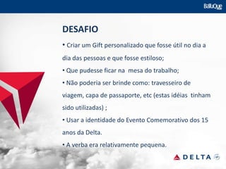 DESAFIO
• Criar um Gift personalizado que fosse útil no dia a
dia das pessoas e que fosse estiloso;
• Que pudesse ficar na mesa do trabalho;
• Não poderia ser brinde como: travesseiro de
viagem, capa de passaporte, etc (estas idéias tinham
sido utilizadas) ;
• Usar a identidade do Evento Comemorativo dos 15
anos da Delta.
• A verba era relativamente pequena.
 