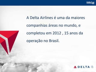 A Delta Airlines é uma da maiores
companhias áreas no mundo, e
completou em 2012 , 15 anos da
operação no Brasil.
 