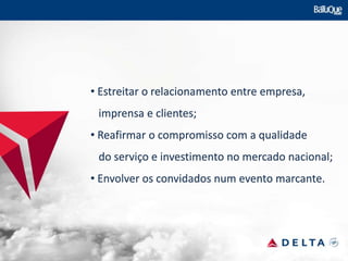 • Estreitar o relacionamento entre empresa,
imprensa e clientes;
• Reafirmar o compromisso com a qualidade
do serviço e investimento no mercado nacional;
• Envolver os convidados num evento marcante.
 