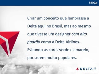 Criar um conceito que lembrasse a
Delta aqui no Brasil, mas ao mesmo
que tivesse um designer com alto
padrão como a Delta Airlines.
Evitando as cores verde e amarelo,
por serem muito populares.
 