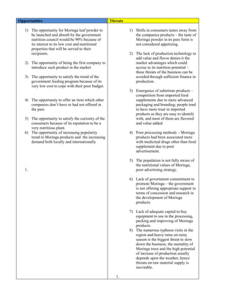 Opportunities Threats 
1) The opportunity for Moringa leaf powder to be launched and absorb by the government nutrition council would be 90% because of its interest to its low cost and nutritional properties that will be served to their recipients. 
2) The opportunity of being the first company to introduce such product in the market 
3) The opportunity to satisfy the trend of the government feeding program because of its very low cost to cope with their poor budget. 
4) The opportunity to offer an item which other companies don’t have or had not offered in the past. 
5) The opportunity to satisfy the curiosity of the consumers because of its reputation to be a very nutritious plant. 
6) The opportunity of increasing popularity trend in Moringa products and the increasing demand both locally and internationally 
1. 
1) Shifts in consumers tastes away from the companies products – the taste of Moringa powder in its pure form is not considered appetizing. 
2) The lack of production technology to add value and flavor denies it the market advantages which could accrue to its nutrition potential – these threats of the business can be avoided through sufficient finance in production. 
3) Emergence of substitute products – competition from imported food supplements due to more advanced packaging and branding; people tend to have more trust in imported products as they are easy to identify with, and most of them are flavored and value added. 
4) Poor processing methods – Moringa products had been associated more with medicinal drugs other than food supplement due to poor advertisement. 
5) The population is not fully aware of the nutritional values of Moringa; poor advertising strategy. 
6) Lack of government commitment to promote Moringa – the government is not offering appropriate support in terms of concession and research in the development of Moringa products. 
7) Lack of adequate capital to buy equipment to use in the processing, packing and improving of Moringa products. 
8) The numerous typhoon visits in the region and heavy rains on rainy season is the biggest threat to slow down the business; the mortality of Moringa trees and the high potential of increase of production usually depends upon the weather, hence threats on raw material supply is inevitable. 
1.  