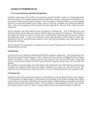 2.0THE ENTERPRENEUR 
2.1 Personal Motivation and Individual Qualities 
I formed a small group of five youths as an association and later decided to make it as a legal organization. After few weeks, we were legally registered and the organization was born. Long before the organization was envisioned, I had been giving special attention to the vast supply of Moringa Oleifera in our surroundings because of its thick and abundant green foliage, which I felt giving a desirable easy feeling and ambitious mind. That was the beginning of more research and study regarding the odd traits of this simple and under utilized tree. 
Several calamities came and ruined the green environment of Moringa tree. Tons of Moringa leaves and branches together with its trunks were dump as rubbish without any regard of its importance. My affection to this simple tree became an interest to turn this into a livelihood that could help generate income to farmers and unfortunate people. It came to my mind that if those unfound people could be taught to utilize their unproductive time by sowing Moringa branches to their yards and surroundings, they could improve their lifestyle and well being. 
And not long after the organization was registered and was named “Dago Network Youth Group” the project Moringa Oleifera was born. 
2.2 Experience 
For the last 10 years, I had been connected with different community organization. I have participated in the World Jersey Youth Exchange Program in 1997, working with Jersey Farmers in England and Jersey Channel Island for 8 Months. I was a volunteer with the Jersey Overseas Aid in the year 2000 where I help build schools. I had also been dealing with herbal books and health magazines and the latest with my health food business. 
My capability to convince helps a lot in the progress and management of my latest business; producing and promoting my vegetarian health foods, like burgers, vegemeats, soy coffee, soy milk, and lot more. My experience and my background as nutritionist improve me more in developing product such vegetarian foods. 
2.3 Personal role 
Being the founder of the organization, my plan is to lead and act as a the president/Chairman of the company. I will particularly be taking charge of advertisement and marketing of the products through direct selling, contact and close cooperation with different government agencies, feeding programs and medical outreach by different NGOs and the international market. All the members of the organization will have their specific task allotted to them; we have IT, master in business administration and enough knowledge in production. 
 