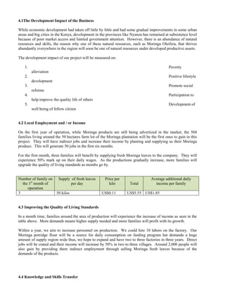 4.1The Development Impact of the Business 
While economic development had taken off little by little and had some gradual improvements in some urban areas and big cities in the Kenya, development in the provinces like Nyanza has remained at subsistence level because of poor market access and limited government attention. However, there is an abundance of natural resources and skills, the reason why one of these natural resources, such as Moringa Oleifera, that thrives abundantly everywhere in the region will soon be one of natural resources under developed productive assets. 
The development impact of our project will be measured on: 
1. Poverty alleviation 
2. Positive lifestyle development 
3. Promote social reforms 
4. Participation to help improve the quality life of others 
5. Development of well being of fellow citizen 
4.2 Local Employment and / or Income 
On the first year of operation, while Moringa products are still being advertized in the market, the 560 families living around the 50 hectares farm lot of the Moringa plantation will be the first ones to gain in this project. They will have indirect jobs and increase their income by planting and supplying us their Moringa produce. This will generate 50 jobs in the first six months. 
For the first month, three families will benefit by supplying fresh Moringa leaves to the company. They will experience 50% mark up on their daily wages. As the productions gradually increase, more families will upgrade the quality of living standards as months go by. 
Number of family on the 1st month of operation Supply of fresh leaves per day Price per kilo Total Average additional daily income per family 
3 
50 kilos 
US$0.11 
US$5.55 
US$1.85 
4.3 Improving the Quality of Living Standards 
In a month time, families around the area of production will experience the increase of income as seen in the table above. More demands means higher supply needed and more families will profit with its growth. 
Within a year, we aim to increase personnel on production. We could hire 10 labors on the factory. Our Moringa porridge flour will be a source for daily consumption on feeding program hat demands a huge amount of supply region wide thus, we hope to expand and have two to three factories in three years. Direct jobs will be crated and their income will increase by 50% in two to three villages. Around 2,000 people will also gain by providing them indirect employment through selling Moringa fresh leaves because of the demands of the products. 
4.4 Knowledge and Skills Transfer  