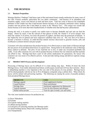 1. THE BUSINESS 
1.1 Business Proposition 
Moringa Oleifera (“Omboga”) had been a part of diet and natural home remedy medication for many years of the Lake Victoria residents, particularly the Luo ethnic community. And because of its abundance and enormous supply, excess were thrown as trash and farm waste. Time has come to discover the remarkable attributes of this simple tree that it had become famous because of its extremely nutritional values, healing wonders and rare powers that it had obtain its name as the “Miracle Tree”. This unique tree sounds like fiction because of its more than three hundred kinds of valuable traits that had become a phenomenon. 
Among this trait, is its power to purify very turbid water to become drinkable and safe and can feed the hungry. Ounce by ounce, it has the calcium of four glasses of milk, the vitamin C of seven oranges, four times the vitamin A of carrots, two times the protein of yoghurt, and three time the potassium of bananas. It has tripled the iron of spinach and more impressive attributes than olive oil. The very first of its kind to become a business in Kenya, an under-develop natural resource discovered to generate income, jobs and livelihood to common farmers and poor people. 
Customers will value and patronize the product because of its effectiveness to many kinds of illnesses through the rare power of its powdered dried leaves in capsule form. Strong belief in the medicinal value of Moringa hence catalyst to demand. The price of raw materials are so low, to make any investment profitable and viable. It can offer extremely low cost with its product because of almost free raw materials and that anybody can afford to buy. Moringa had been a part of old culture medications for generations, the reason why customers are very aware of its effective powers. It also provides lasting energy and delivers supreme energy to all ages. 
1.2 PRODUCTION Process and Development 
Processing of Moringa leaves can be difficult if it is done during rainy days. Within 24 hours the fresh Moringa leaves, if not totally dehydrated and dried, would acquire mould and will lose their nutrients. Dryer or dehydrating machine is very important at the very start of the process of every product. Moringa leaves will be dried gradually with hot air fan at 50 to 60 degrees centigrade using a cabinet drier. When dried, the leaves will be milled with pulverizing machine. The following are among the scores of possible products from powdered Moringa leaves: 
PRODUCTS USES 
Moringa capsule 
Food supplement/vitamins 
Liquid fertilizer 
Plant nourishment 
Porridge flour 
Nutritional supplement for Malnourish 
Topical ointment 
Cure for skin diseases and allergies 
Herbal iodine powder 
Treat for open wounds, cuts and rashes 
The vital, most needed resources for production are: 
(i) Dryer/ Dehydrator 
(ii) Grinder 
(iii) Capsule making machine 
(iv) Blister pacing machine 
(v) Cold press oil extracting machine (for Moringa seeds) 
(vi) Small building factory fitted with 2 milling machines. 
(vii) Transportation 
 
