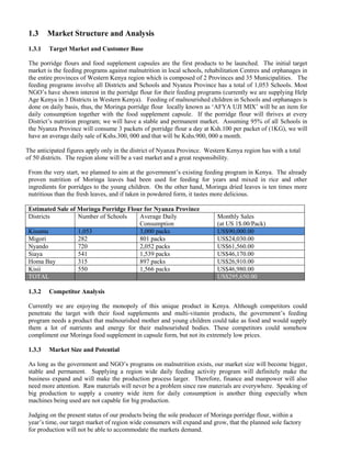 1.3 Market Structure and Analysis 
1.3.1 Target Market and Customer Base 
The porridge flours and food supplement capsules are the first products to be launched. The initial target market is the feeding programs against malnutrition in local schools, rehabilitation Centres and orphanages in the entire provinces of Western Kenya region which is composed of 2 Provinces and 35 Municipalities. The feeding programs involve all Districts and Schools and Nyanza Province has a total of 1,053 Schools. Most NGO’s have shown interest in the porridge flour for their feeding programs (currently we are supplying Help Age Kenya in 3 Districts in Western Kenya). Feeding of malnourished children in Schools and orphanages is done on daily basis, thus, the Moringa porridge flour locally known as ‘AFYA UJI MIX’ will be an item for daily consumption together with the food supplement capsule. If the porridge flour will thrives at every District’s nutrition program; we will have a stable and permanent market. Assuming 95% of all Schools in the Nyanza Province will consume 3 packets of porridge flour a day at Ksh.100 per packet of (1KG), we will have an average daily sale of Kshs.300, 000 and that will be Kshs.900, 000 a month. 
The anticipated figures apply only in the district of Nyanza Province. Western Kenya region has with a total of 50 districts. The region alone will be a vast market and a great responsibility. 
From the very start, we planned to aim at the government’s existing feeding program in Kenya. The already proven nutrition of Moringa leaves had been used for feeding for years and mixed in rice and other ingredients for porridges to the young children. On the other hand, Moringa dried leaves is ten times more nutritious than the fresh leaves, and if taken in powdered form, it tastes more delicious. 
Estimated Sale of Moringa Porridge Flour for Nyanza Province 
Districts 
Number of Schools 
Average Daily Consumption 
Monthly Sales 
(at US 1$.00/Pack) Kisumu 1,053 3,000 packs US$90,000.00 
Migori 
282 
801 packs 
US$24,030.00 
Nyando 
720 
2,052 packs 
US$61,560.00 
Siaya 
541 
1,539 packs 
US$46,170.00 
Homa Bay 
315 
897 packs 
US$26,910.00 
Kisii 
550 
1,566 packs 
US$46,980.00 TOTAL US$295,650.00 
1.3.2 Competitor Analysis 
Currently we are enjoying the monopoly of this unique product in Kenya. Although competitors could penetrate the target with their food supplements and multi-vitamin products, the government’s feeding program needs a product that malnourished mother and young children could take as food and would supply them a lot of nutrients and energy for their malnourished bodies. These competitors could somehow compliment our Moringa food supplement in capsule form, but not its extremely low prices. 
1.3.3 Market Size and Potential 
As long as the government and NGO’s programs on malnutrition exists, our market size will become bigger, stable and permanent. Supplying a region wide daily feeding activity program will definitely make the business expand and will make the production process larger. Therefore, finance and manpower will also need more attention. Raw materials will never be a problem since raw materials are everywhere. Speaking of big production to supply a country wide item for daily consumption is another thing especially when machines being used are not capable for big production. 
Judging on the present status of our products being the sole producer of Moringa porridge flour, within a year’s time, our target market of region wide consumers will expand and grow, that the planned sole factory for production will not be able to accommodate the markets demand.  