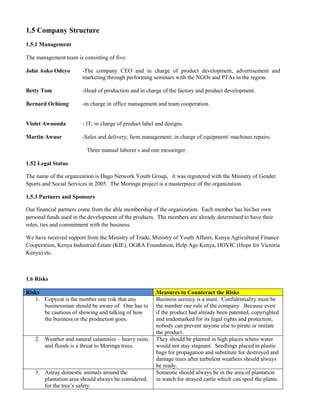 1.5 Company Structure 
1.5.1 Management 
The management team is consisting of five: 
John Aoko Odeyo -The company CEO and in charge of product development, advertisement and marketing through performing seminars with the NGOs and PTAs in the region. 
Betty Tom -Head of production and in charge of the factory and product development. 
Bernard Ochieng -in charge in office management and team cooperation. 
Violet Awuonda - IT; in charge of product label and designs. 
Martin Awuor -Sales and delivery; farm management; in charge of equipment/ machines repairs. 
Three manual laborer s and one messenger. 
1.52 Legal Status 
The name of the organization is Dago Network Youth Group, it was registered with the Ministry of Gender Sports and Social Services in 2005. The Moringa project is a masterpiece of the organization. 
1.5.3 Partners and Sponsors 
Our financial partners come from the able membership of the organization. Each member has his/her own personal funds used in the development of the products. The members are already determined to have their roles, ties and commitment with the business. 
We have received support from the Ministry of Trade, Ministry of Youth Affairs, Kenya Agricultural Finance Cooperation, Kenya Industrial Estate (KIE), OGRA Foundation, Help Age Kenya, HOVIC (Hope for Victoria Kenya) etc. 
1.6 Risks 
Risks Measures to Counteract the Risks 
1. Copycat is the number one risk that any businessman should be aware of. One has to be cautious of showing and talking of how the business or the production goes. 
Business secrecy is a must. Confidentiality must be the number one rule of the company. Because even if the product had already been patented, copyrighted and trademarked for its legal rights and protection, nobody can prevent anyone else to pirate or imitate the product. 
2. Weather and natural calamities – heavy rains and floods is a threat to Moringa trees. 
They should be planted in high places where water would not stay stagnant. Seedlings placed in plastic bags for propagation and substitute for destroyed and damage trees after turbulent weathers should always be ready. 
3. Astray domestic animals around the plantation area should always be considered for the tree’s safety. 
Someone should always be in the area of plantation in watch for strayed cattle which can spoil the plants. 
 