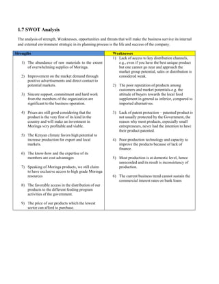 1.7 SWOT Analysis 
The analysis of strength, Weaknesses, opportunities and threats that will make the business survive its internal and external environment strategic in its planning process is the life and success of the company. Strengths Weaknesses 
1) The abundance of raw materials to the extent of overwhelming supplies of Moringa. 
2) Improvement on the market demand through positive advertisements and direct contact to potential markets. 
3) Sincere support, commitment and hard work from the members of the organization are significant to the business operation. 
4) Prices are still good considering that the product is the very first of its kind in the country and will make an investment in Moringa very profitable and viable. 
5) The Kenyan climate favors high potential to increase production for export and local markets. 
6) The know-how and the expertise of its members are cost advantages 
7) Speaking of Moringa products, we still claim to have exclusive access to high grade Moringa resources 
8) The favorable access in the distribution of our products to the different feeding program activities of the government. 
9) The price of our products which the lowest sector can afford to purchase. 
1) Lack of access to key distribution channels, e.g., even if you have the best unique product but one cannot go near and approach the market group potential, sales or distribution is considered weak. 
2) The poor reputation of products among customers and market potentials-e.g. the attitude of buyers towards the local food supplement in general as inferior, compared to imported alternatives. 
3) Lack of patent protection – patented product is not usually protected by the Government, the reason why most products, especially small entrepreneurs, never had the intention to have their product patented. 
4) Poor production technology and capacity to improve the products because of lack of finance. 
5) Most production is at domestic level, hence unrecorded and its result is inconsistency of production. 
6) The current business trend cannot sustain the commercial interest rates on bank loans 
 