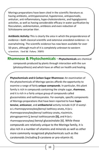 Moringa preparations have been cited in the scientific literature as
having antibiotic, antitrypanosomal, hypotensive, antispasmodic,
antiulcer, anti-inflammatory, hypo-cholesterolemic, and hypoglycemic
activities, as well as having considerable efficacy in water purification by
flocculation, sedimentation, antibiosis and even reduction of
Schistosome cercariae titer.
Antibiotic Activity: This is clearly the area in which the preponderance of
evidence—both classical scientific and extensive anecdotal evidence—is
overwhelming. The scientific evidence has now been available for over
50 years, although much of it is completely unknown to western
scientists. (Jed W. Fahey, 2005)

Rhamnose & Phytochemicals - Phytochemicals are chemical
compounds produced by plants through interaction with the sun
(photosynthesis) and which have an effect on health and healing.

Phytochemicals and 6 Carbon Sugar Rhamnose: An examination of
the phytochemicals of Moringa species affords the opportunity to
examine a range of fairly unique compounds. In particular, this plant
family is rich in compounds containing the simple sugar, rhamnose,
and it is rich in a fairly unique group of compounds called
glucosinolates and isothiocyanates. For example, specific components
of Moringa preparations that have been reported to have hypotensive, anticancer, and antibacterial activity include 4-(4'-O-acetylα-L-rhamnopyranosyloxy)benzyl isothiocy-anate, 4-(α-Lrhamnopyranosyloxy)benzyl isothiocy-anate, niazimicin,
pterygospermin ], benzyl isothiocyanate [5], and 4-(α-Lrhamnopyranosyloxy) benzyl glucosinolate [6]. While these

compounds are relatively unique to the Moringa family, it is
also rich in a number of vitamins and minerals as well as other
more commonly recognized phytochemicals such as the
carotenoids (including β-carotene or pro-vitamin A).
10

 