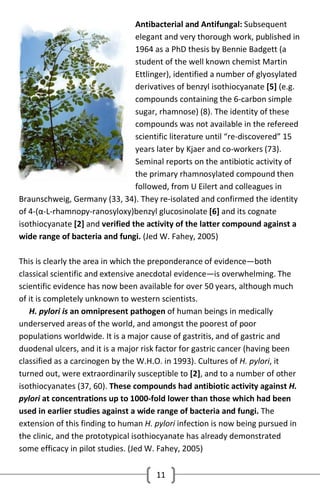 Antibacterial and Antifungal: Subsequent
elegant and very thorough work, published in
1964 as a PhD thesis by Bennie Badgett (a
student of the well known chemist Martin
Ettlinger), identified a number of glyosylated
derivatives of benzyl isothiocyanate [5] (e.g.
compounds containing the 6-carbon simple
sugar, rhamnose) (8). The identity of these
compounds was not available in the refereed
scientific literature until “re-discovered” 15
years later by Kjaer and co-workers (73).
Seminal reports on the antibiotic activity of
the primary rhamnosylated compound then
followed, from U Eilert and colleagues in
Braunschweig, Germany (33, 34). They re-isolated and confirmed the identity
of 4-(α-L-rhamnopy-ranosyloxy)benzyl glucosinolate [6] and its cognate
isothiocyanate [2] and verified the activity of the latter compound against a
wide range of bacteria and fungi. (Jed W. Fahey, 2005)
This is clearly the area in which the preponderance of evidence—both
classical scientific and extensive anecdotal evidence—is overwhelming. The
scientific evidence has now been available for over 50 years, although much
of it is completely unknown to western scientists.
H. pylori is an omnipresent pathogen of human beings in medically
underserved areas of the world, and amongst the poorest of poor
populations worldwide. It is a major cause of gastritis, and of gastric and
duodenal ulcers, and it is a major risk factor for gastric cancer (having been
classified as a carcinogen by the W.H.O. in 1993). Cultures of H. pylori, it
turned out, were extraordinarily susceptible to [2], and to a number of other
isothiocyanates (37, 60). These compounds had antibiotic activity against H.
pylori at concentrations up to 1000-fold lower than those which had been
used in earlier studies against a wide range of bacteria and fungi. The
extension of this finding to human H. pylori infection is now being pursued in
the clinic, and the prototypical isothiocyanate has already demonstrated
some efficacy in pilot studies. (Jed W. Fahey, 2005)
11

 