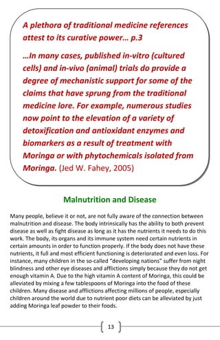 A plethora of traditional medicine references
attest to its curative power… p.3
…In many cases, published in-vitro (cultured
cells) and in-vivo (animal) trials do provide a
degree of mechanistic support for some of the
claims that have sprung from the traditional
medicine lore. For example, numerous studies
now point to the elevation of a variety of
detoxification and antioxidant enzymes and
biomarkers as a result of treatment with
Moringa or with phytochemicals isolated from
Moringa. (Jed W. Fahey, 2005)
Malnutrition and Disease
Many people, believe it or not, are not fully aware of the connection between
malnutrition and disease. The body intrinsically has the ability to both prevent
disease as well as fight disease as long as it has the nutrients it needs to do this
work. The body, its organs and its immune system need certain nutrients in
certain amounts in order to function properly. If the body does not have these
nutrients, it full and most efficient functioning is deteriorated and even loss. For
instance, many children in the so-called “developing nations” suffer from night
blindness and other eye diseases and afflictions simply because they do not get
enough vitamin A. Due to the high vitamin A content of Moringa, this could be
alleviated by mixing a few tablespoons of Moringa into the food of these
children. Many disease and afflictions affecting millions of people, especially
children around the world due to nutrient poor diets can be alleviated by just
adding Moringa leaf powder to their foods.
13

 