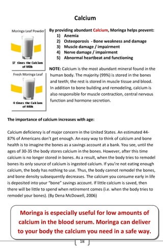 Calcium
By providing abundant Calcium, Moringa helps prevent:
1) Anemia
2) Osteoporosis - Bone weakness and damage
3) Muscle damage / impairment
4) Nerve damage / impairment
5) Abnormal heartbeat and functioning
NOTE: Calcium is the most abundant mineral found in the
human body. The majority (99%) is stored in the bones
and teeth; the rest is stored in muscle tissue and blood.
In addition to bone building and remodeling, calcium is
also responsible for muscle contraction, central nervous
function and hormone secretion.

The importance of calcium increases with age:
Calcium deficiency is of major concern in the United States. An estimated 4487% of Americans don’t get enough. An easy way to think of calcium and bone
health is to imagine the bones as a savings account at a bank. You see, until the
ages of 30-35 the body stores calcium in the bones. However, after this time
calcium is no longer stored in bones. As a result, when the body tries to remodel
bones its only source of calcium is ingested calcium. If you’re not eating enough
calcium, the body has nothing to use. Thus, the body cannot remodel the bones,
and bone density subsequently decreases. The calcium you consume early in life
is deposited into your “bone” savings account. If little calcium is saved, then
there will be little to spend when retirement comes (i.e. when the body tries to
remodel your bones). (By Dena McDowell, 2006)

Moringa is especially useful for low amounts of
calcium in the blood serum. Moringa can deliver
to your body the calcium you need in a safe way.
18

 