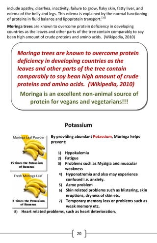include apathy, diarrhea, inactivity, failure to grow, flaky skin, fatty liver, and
edema of the belly and legs. This edema is explained by the normal functioning
of proteins in fluid balance and lipoprotein transport.[10]
Moringa trees are known to overcome protein deficiency in developing
countries as the leaves and other parts of the tree contain comparably to soy
bean high amount of crude proteins and amino acids. (Wikipedia, 2010)

Moringa trees are known to overcome protein
deficiency in developing countries as the
leaves and other parts of the tree contain
comparably to soy bean high amount of crude
proteins and amino acids. (Wikipedia, 2010)
Moringa is an excellent non-animal source of
protein for vegans and vegetarians!!!
Potassium
By providing abundant Potassium, Moringa helps
prevent:
1) Hypokalemia
2) Fatigue
3) Problems such as Myalgia and muscular

weakness

4) Hyponatremia and also may experience

confused i.e. anxiety.
5) Acme problem
6) Skin related problems such as blistering, skin
eruptions, dryness of skin etc.
7) Temporary memory loss or problems such as
weak memory etc.
8) Heart related problems, such as heart deterioration.

20

 