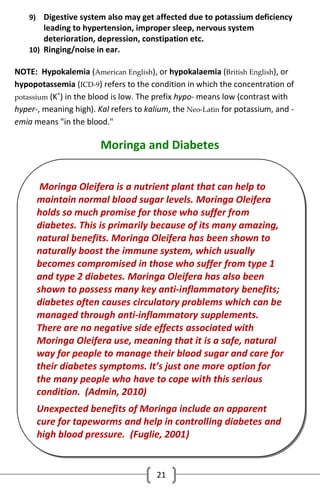 9) Digestive system also may get affected due to potassium deficiency

leading to hypertension, improper sleep, nervous system
deterioration, depression, constipation etc.
10) Ringing/noise in ear.

NOTE: Hypokalemia (American English), or hypokalaemia (British English), or
hypopotassemia (ICD-9) refers to the condition in which the concentration of
+
potassium (K ) in the blood is low. The prefix hypo- means low (contrast with
hyper-, meaning high). Kal refers to kalium, the Neo-Latin for potassium, and emia means "in the blood."

Moringa and Diabetes
Moringa Oleifera is a nutrient plant that can help to
maintain normal blood sugar levels. Moringa Oleifera
holds so much promise for those who suffer from
diabetes. This is primarily because of its many amazing,
natural benefits. Moringa Oleifera has been shown to
naturally boost the immune system, which usually
becomes compromised in those who suffer from type 1
and type 2 diabetes. Moringa Oleifera has also been
shown to possess many key anti-inflammatory benefits;
diabetes often causes circulatory problems which can be
managed through anti-inflammatory supplements.
There are no negative side effects associated with
Moringa Oleifera use, meaning that it is a safe, natural
way for people to manage their blood sugar and care for
their diabetes symptoms. It’s just one more option for
the many people who have to cope with this serious
condition. (Admin, 2010)
Unexpected benefits of Moringa include an apparent
cure for tapeworms and help in controlling diabetes and
high blood pressure. (Fuglie, 2001)

21

 