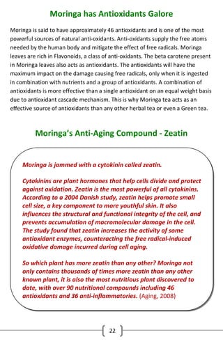 Moringa has Antioxidants Galore
Moringa is said to have approximately 46 antioxidants and is one of the most
powerful sources of natural anti-oxidants. Anti-oxidants supply the free atoms
needed by the human body and mitigate the effect of free radicals. Moringa
leaves are rich in Flavonoids, a class of anti-oxidants. The beta carotene present
in Moringa leaves also acts as antioxidants. The antioxidants will have the
maximum impact on the damage causing free radicals, only when it is ingested
in combination with nutrients and a group of antioxidants. A combination of
antioxidants is more effective than a single antioxidant on an equal weight basis
due to antioxidant cascade mechanism. This is why Moringa tea acts as an
effective source of antioxidants than any other herbal tea or even a Green tea.

Moringa’s Anti-Aging Compound - Zeatin
Moringa is jammed with a cytokinin called zeatin.
Cytokinins are plant hormones that help cells divide and protect
against oxidation. Zeatin is the most powerful of all cytokinins.
According to a 2004 Danish study, zeatin helps promote small
cell size, a key component to more youthful skin. It also
influences the structural and functional integrity of the cell, and
prevents accumulation of macromolecular damage in the cell.
The study found that zeatin increases the activity of some
antioxidant enzymes, counteracting the free radical-induced
oxidative damage incurred during cell aging.
So which plant has more zeatin than any other? Moringa not
only contains thousands of times more zeatin than any other
known plant, it is also the most nutritious plant discovered to
date, with over 90 nutritional compounds including 46
antioxidants and 36 anti-inflammatories. (Aging, 2008)

22

 