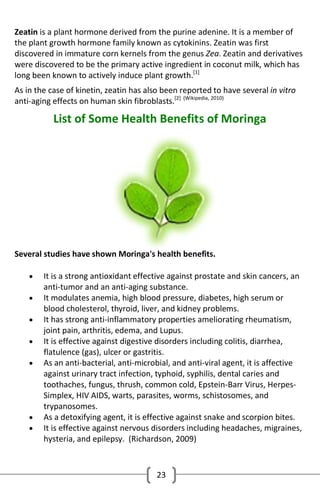 Zeatin is a plant hormone derived from the purine adenine. It is a member of
the plant growth hormone family known as cytokinins. Zeatin was first
discovered in immature corn kernels from the genus Zea. Zeatin and derivatives
were discovered to be the primary active ingredient in coconut milk, which has
long been known to actively induce plant growth.[1]
As in the case of kinetin, zeatin has also been reported to have several in vitro
anti-aging effects on human skin fibroblasts.[2] (Wikipedia, 2010)

List of Some Health Benefits of Moringa

Several studies have shown Moringa's health benefits.









It is a strong antioxidant effective against prostate and skin cancers, an
anti-tumor and an anti-aging substance.
It modulates anemia, high blood pressure, diabetes, high serum or
blood cholesterol, thyroid, liver, and kidney problems.
It has strong anti-inflammatory properties ameliorating rheumatism,
joint pain, arthritis, edema, and Lupus.
It is effective against digestive disorders including colitis, diarrhea,
flatulence (gas), ulcer or gastritis.
As an anti-bacterial, anti-microbial, and anti-viral agent, it is affective
against urinary tract infection, typhoid, syphilis, dental caries and
toothaches, fungus, thrush, common cold, Epstein-Barr Virus, HerpesSimplex, HIV AIDS, warts, parasites, worms, schistosomes, and
trypanosomes.
As a detoxifying agent, it is effective against snake and scorpion bites.
It is effective against nervous disorders including headaches, migraines,
hysteria, and epilepsy. (Richardson, 2009)

23

 