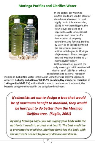 Moringa Purifies and Clarifies Water
In the Sudan, dry Moringa
oleifera seeds are used in place of
alum by rural women to treat
highly turbid Nile water (Jahn,
1986). In Northern Nigeria, the
fresh leaves are used as a
vegetable, roots for medicinal
purposes and branches for
demarcation of property
boundaries and fencing. Studies
by Eilert et al. (1981) identified
the presence of an active
antimicrobial agent in Moringa
oleifera seeds. The active agent
isolated was found to be 4a Lrhamnosyloxy-benzyl
isothiocyanate, at present the
only known glycosidic mustard oil.
Madsen et al. (1987) carried out
coagulation and bacterial reduction
studies on turbid Nile water in the Sudan using Moringa oleifera seeds and
observed turbidity reduction of 80-99.5% paralleled by a bacterial reduction of
1-4 log units (90-99.9%) within the first one to two hours of treatment, the
bacteria being concentrated in the coagulated sediment.

If scientists set out to design a tree that would
be of maximum benefit to mankind, they would
be hard put to do better than the Moringa
Oleifera tree. (Fuglie, 2001)
By using Moringa daily, you can supply your body with the
nutrients it needs to protect and heal it. The best medicine
is preventative medicine. Moringa furnishes the body with
the nutrients needed to prevent disease and illness.
25

 