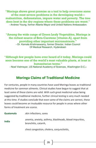 “Moringa shows great promise as a tool to help overcome some
of the most severe problems in the developing world—
malnutrition, deforestation, impure water and poverty. The tree
does best in the dry regions where these problems are worst.”
- Andrew Young, former Atlanta Mayor and United Nations Ambassador6

“Among the wide range of Green Leafy Vegetables, Moringa is
the richest source of Beta-Carotene [vitamin A], apart from
providing other important micronutrients.”
- Dr. Kamala Krishnaswamy, former Director, Indian Council
Of Medical Research, Hyderabad7

“Although few people have ever heard of it today, Moringa could
soon become one of the world’s most valuable plants, at least in
humanitarian terms.”
- Noel Vietmeyer, US National Academy of Sciences, Washington D.C.8

Moringa Claims of Traditional Medicine
For centuries, people in many countries have used Moringa leaves as traditional
medicine for common ailments. Clinical studies have begun to suggest that at
least some of these claims are valid. With such great medicinal value being
suggested by traditional medicine, further clinical testing is very much needed
at this time. If studies conclude that even some of the claims are correct, these
leaves could become an invaluable resource for people in areas where other
forms of treatment are scarce.
Guatemala

skin infections, sores

India

anemia, anxiety, asthma, blackheads, blood impurities,
bronchitis, catarrh,
chest congestion, cholera, conjunctivitis,

26

 