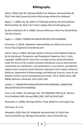 Bibliography
Admin. (2010, April 10). Moringa Oleifera For Diabetes. Retrieved May 10,
2010, from http://www.b12shots.info/moringa-oleifera-for-diabetes/
Aging, T. I. (2008, July 16). What is it? Moringa protects skin from pollution.
Retrieved May 10, 2010, from Truth in Aging: http://truthinaging.com
By Dena McDowell, M. R. (2006). Calcium Deficiency: What You Should Know.
The Diet Channel .
Fuglie, L. J. (2001). COMBATING MALNUTRITION WITH MORINGA.
Grosvenor, C. (2010). Vegetarian. Retrieved May 10, 2010, from Love to
Know: http://vegetarian.lovetoknow.com
Jed W. Fahey, S. (2005). Moringa oleifera: A Review of the Medical Evidence
for Its Nutritional, Therapeutic, and Prophylactic Properties. Part 1. (Vols.
Copyright: ©2005 Jed W. Fahey This is an Open Access article distributed
under the terms of the Creative Commons Attribution License which permits
unrestricted use, distribution, and reproduction in any medium, provided the
original work is properly cited). Baltimore, Maryland: Johns Hopkins School of
Medicine, Department of Pharmacology and Molecular Sciences, Lewis B. and
Dorothy Cullman Cancer Chemoprotection Center, 725 N. Wolfe Street, 406
WBSB, Baltimore, Maryland, USA 21205-2185.
Lowell, J. F. COMBATING MALNUTRITION WITH MORINGA. COMBATING
MALNUTRITION WITH MORINGA.
Price, D. M. (1985). The Moringa Tree. THE MORINGA TREE By Dr. Martin L.
Price Published 1985; Revised 2000, 2002, 2007 by ECHO Staff.
Richardson, A. (2009). Moringa Oleifera- Food, Medicine and Forage Crop.
Vietmeyer, N. (n.d.).
Wikipedia. (2010, May 10). Wikipedia. Retrieved May 10, 2010, from
www.treesforlife.org. Moringa Presentation. www.treesforlife.org.
34

 