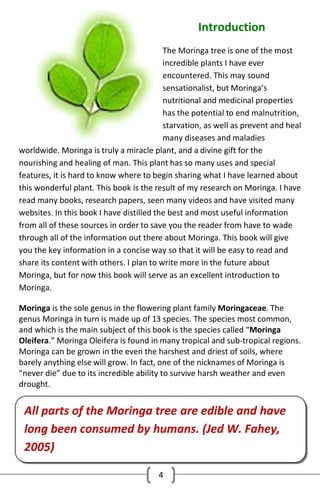 Introduction
The Moringa tree is one of the most
incredible plants I have ever
encountered. This may sound
sensationalist, but Moringa’s
nutritional and medicinal properties
has the potential to end malnutrition,
starvation, as well as prevent and heal
many diseases and maladies
worldwide. Moringa is truly a miracle plant, and a divine gift for the
nourishing and healing of man. This plant has so many uses and special
features, it is hard to know where to begin sharing what I have learned about
this wonderful plant. This book is the result of my research on Moringa. I have
read many books, research papers, seen many videos and have visited many
websites. In this book I have distilled the best and most useful information
from all of these sources in order to save you the reader from have to wade
through all of the information out there about Moringa. This book will give
you the key information in a concise way so that it will be easy to read and
share its content with others. I plan to write more in the future about
Moringa, but for now this book will serve as an excellent introduction to
Moringa.
Moringa is the sole genus in the flowering plant family Moringaceae. The
genus Moringa in turn is made up of 13 species. The species most common,
and which is the main subject of this book is the species called “Moringa
Oleifera.” Moringa Oleifera is found in many tropical and sub-tropical regions.
Moringa can be grown in the even the harshest and driest of soils, where
barely anything else will grow. In fact, one of the nicknames of Moringa is
“never die” due to its incredible ability to survive harsh weather and even
drought.

All parts of the Moringa tree are edible and have
long been consumed by humans. (Jed W. Fahey,
2005)
4

 