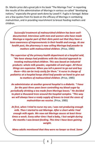 Dr. Martin price did a great job in his book “The Moringa Tree” in reporting
the results of the administration of Moringa in various so-called “developing
nations,” especially the great work done by Lowell F. Fuglia in Senegal. Below
are a few quotes from his book on the efficacy of Moringa in combating
malnutrition, and in providing nourishment to breast feeding mothers and
children.
Successful treatment of malnourished children has been welldocumented. Interviews with men and women who have made
Moringa a regular part of their diets point out that they have a
keen awareness of improvements in their health and energy. At one
health post, the pharmacy is now selling Moringa leaf powder to
mothers with malnourished children. (Price, 1985)
The supervisor of the primary health department at a hospital said,
"We have always had problems with the classical approach to
treating malnourished children. This was based on industrial
products: whole milk powder, vegetable oil and sugar. All these
things are expensive. When you tell a parent to go out and buy
them—this can be truly costly for them." A nurse in charge of
pediatrics at a hospital keeps dried leaf powder on hand to give out
to mothers of malnourished children. (Price, 1985)
An administrator at another general hospital is a diabetic. "I have
for the past three years been controlling my blood sugar by
periodically drinking a tea made from Moringa leaves." He decided
to plant a thousand trees around the hospital complex. "This way
we will always have a ready supply of leaves to treat the cases of
malnutrition we receive. (Price, 1985)
At first, when I tried to nurse my son, I was not producing enough
milk. Then I started to eat Moringa. After a short while I had
enough milk again. We now eat Moringa sauces at least three
times a week. Every other time I had a baby, I lost weight during
the months I was breast-feeding. This time I have been gaining
weight.
Many adults mentioned that they were no longer so tired. Some

8

 