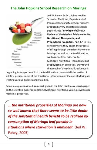The John Hopkins School Research on Moringa
Jed W. Fahey, Sc.D. , Johns Hopkins
School of Medicine, Department of
Pharmacology and Molecular Sciences
produced a very important research
paper titled: “Moringa oleifera: A
Review of the Medical Evidence for Its
Nutritional, Therapeutic, and
Prophylactic Properties. Part 1.” In this
seminal work, they began the process
of sifting through the scientific work on
Moringa, as well as the traditional, as
well as anecdotal evidence for
Moringa’s nutritional, therapeutic and
prophylactic. In doing this, they found
that much of the scientific evidence is
beginning to support much of the traditional and anecdotal information. I
will first present some of the traditional information on the use of Moringa in
treating various diseases and maladies.
Below are quotes as well as a chart given in the John Hopkins research paper
on the scientific evidence regarding Moringa’s nutritional value, as well as its
medicinal properties.

… the nutritional properties of Moringa are now
so well known that there seems to be little doubt
of the substantial health benefit to be realized by
consumption of Moringa leaf powder in
situations where starvation is imminent. (Jed W.
Fahey, 2005)
9

 