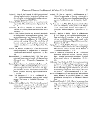 485B.Yuangsoi & T. Masumoto/ Songklanakarin J. Sci. Technol. 34 (5), 479-485, 2012
Gomes, E., Rema, P. and Kaushik, S. 1995. Replacement of
fishmeal by plant proteins in the diet of rainbow trout
(Oncorhynchus mykiss): digestibilityand growth per-
formance.Aquaculture. 130, 177-186.
Grabner, M. 1985. An in vitro method for measuring protein
digestibility of fish feed component. Aquaculture. 48,
97–110.
Guillaume, J., Kaushik, S., Bergot, P. and Metailler, R. 2001.
Nutrition and Feeding ofFish and Crustaceans. Praxis
Publishing. U.K.
Hofer, R. 1982. Protein digestion and proteolytic activity in
the digestive tract of an omnivorous cyprinid. Com-
parative Biochemistryand Physiology. 72A, 55–63.
Hossain, M.A., Focken, U. and Becker, K. 2001. Effect of
soaking and soaking followed by autoclaving of
Sesbania seeds on growth and feed utilisation in
common carp, Cyprinus carpio L. Aquaculture. 203,
133-148.
Jackson,A.J.,Apper, R.S. and Matty,A.S. 1982. Evaluation of
some plant proteins in complete diets for the tilapia
Sarotherodon mossambicus. Aquaculture. 27, 97–
109.
Keembiyehetty, C.N. and Gatlin, D.M. 1993. Total sulfur
aminoacid requirement of juvenile hybrid striped bass
(Morone chrysops × M. saxatilis). Aquaculture. 110,
331–339.
Kumar, S., Garci-Carreno, F.L., Chakrabarti, R., Toro, M.A.N.
and Cordova-Murueta, J.H. 2007. Digestive proteases
of three carps Catla catla, Labeo rohita and Hypo-
phthalmichthys molitrix: partial characterization and
protein hydrolysis efficiency. Aquaculture Nutrition.
13,381–388.
Lowry, O,H., Rosebrough, N.J., Farr, A.L. and Randall, R.J.
1951. Protein measurement with the folin phenol
reagent. The Journal of Biological Chemistry. 193,
265-275.
Makkar, H.P.S. and Becker, K. 1996. Nutritional value and
antinutritional components of whole and ethanol
extracted Moringa oleifera leaves. Animal Feed Sci-
ence andTechnology. 63, 211-228.
Moyano, F.J., Diaz, M., Alarcon, F.J. and Sarasquete, M.C.
1996. Characterization of digestive enzyme activity
during larval development gilthead seabream (Sparus
aurata). Fish Physiology and Biochemistry 15, 121–
130.
Ng, W.K. and Chen, M.L. 2002. Replacement of soybean
meal with palm kernel meal in practical diets of hybrid
Asian African catfish, Clarias macrocephalus × C.
gariepinus. Journal of Applied Aquaculture. 12, 67–
76.
Nyina, W.L.,Wathelet, B., Richir, J., Rollin, X. and Kestemont,
P. 2010. Partial or total replacement of fish meal by
local agricultural by-products in diets of juvenile
African catfish (Clarias gariepinus): growth perfor-
mance, feed efficiency and digestibility. Aquaculture
Nutrition. 16, 237–247.
Ogunji, J.O. and Wirth, M. 2001. Alternative protein sources
as substitutes for fishmeal in the diet of young tilapia
Oreochromis niloticus (Linn). Israeli Journal of
Aquaculture-Bamidgeh. 53, 34-43.
Richter, N., Siddhuraju, P. and Becker, K. 2003. Evaluation of
nutritional quality of Moringa (Moringa oleifera
Lam.) leaves as alternative protein source for tilapia
(Oreochromis niloticus L.). Aquaculture. 217, 599–
611.
Siddhuraju, P. and Becker, K. 2003. Comparative nutritional
evaluation of differentially processed mucuna seeds
(Mucuna pruriens (L.) DC. var. utilis (Wall exWight)
Baker ex Burck) on growth performance, feed utilisa-
tion and body composition in Nile tilapia (Oreochro-
mis niloticus L.).Aquaculture Research. 34, 487-500.
World Health Organization. 1985. Energyand protein require-
ments. Report of a Joined FAO/WHO/UNU Expert
Consultation Meeting Series, n. 724, Geneva, Switzer-
land.
Yue, Y.R. and Zhou, Q.C. 2008. Effect of replacing soybean
meal with cottonseed meal on growth, feed utilization,
and hematological indexes for juvenile hybrid tilapia,
Oreochromis niloticus × O. aureus. Aquaculture. 284,
185-189.
 