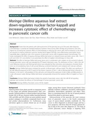 RESEARCH ARTICLE Open Access
Moringa Oleifera aqueous leaf extract
down-regulates nuclear factor-kappaB and
increases cytotoxic effect of chemotherapy
in pancreatic cancer cells
Liron Berkovich, Gideon Earon, Ilan Ron, Adam Rimmon, Akiva Vexler and Shahar Lev-Ari*
Abstract
Background: Fewer than 6% patients with adenocarcinoma of the pancreas live up to five years after diagnosis.
Chemotherapy is currently the standard treatment, however, these tumors often develop drug resistance over time.
Agents for increasing the cytotoxic effects of chemotherapy or reducing the cancer cells’ chemo-resistance to the drugs
are required to improve treatment outcome. Nuclear factor kappa B (NF-kB), a pro-inflammatory transcription factor,
reportedly plays a significant role in the resistance of pancreatic cancer cells to apoptosis-based chemotherapy. This
study investigated the effect of aqueous Moringa Oleifera leaf extract on cultured human pancreatic cancer cells - Panc-1,
p34, and COLO 357, and whether it can potentiates the effect of cisplatin chemotherapy on these cells.
Methods: The effect of Moringa Oleifera leaf extract alone and in combination with cisplatin on the survival of cultured
human pancreatic cancer cells was evaluated by XTT-based colorimetric assay. The distribution of Panc-1 cells in the cell
cycle following treatment with Moringa leaf extract was evaluated by flow cytometry, and evaluations of protein levels
were via immunoblotting. Data of cell survival following combined treatments were analyzed with Calcusyn software.
Results: Moringa Oleifera leaf extract inhibited the growth of all pancreatic cell lines tested. This effect was significant in
all cells following exposure to ≥0.75 mg/ml of the extract. Exposure of Panc-1 cells to Moringa leaf extract induced an
elevation in the sub-G1 cell population of the cell-cycle, and reduced the expression of p65, p-IkBα and IkBα proteins in
crude cell extracts. Lastly, Moringa Oleifera leaf extract synergistically enhanced the cytotoxic effect of cisplatin on Panc-1
cells.
Conclusion: Moringa Oleifera leaf extract inhibits the growth of pancreatic cancer cells, the cells NF-κB signaling
pathway, and increases the efficacy of chemotherapy in human pancreatic cancer cells.
Keywords: Moringa Oleifera, Pancreatic cancer, NF-kB, cisplatin
Background
Natural products from plants provide an important source
of new drugs and potential pharmaceutical "lead" com-
pounds. Natural products or natural product-derived drugs
include 28% of all new chemical entities launched between
1981 and 2002, and 24% of them are semi-synthetic natural
product analogues or synthetic compounds based on nat-
ural product pharmacophores [1]. Furthermore, many
anti-tumor agents in current clinical use are of natural
origin, among them taxanes (docetaxel, paclitaxel), Vinca
alkaloids (vindesine, vinblastine, vincristine), anthracyclines
(idarubicin, daunorubicin, epirubicin), and others. Thus,
there is a promising future for the use of natural products
derived from plants as anti-tumor agents.
Adenocarcinoma of the pancreas, the most common
form of pancreatic cancer, is the fourth commonest
cause of cancer-related mortality worldwide [2]. This
cancer is often diagnosed at advanced stages and has a
poor prognosis, with fewer than 6% of those patients liv-
ing as long as five years after diagnosis [2]. The basis of
current pancreatic cancer therapy is targeting DNA
* Correspondence: Shaharl@tasmc.health.gov.il
Laboratory of Herbal Medicine and Cancer Research, Tel-Aviv Sourasky
Medical Center, Tel-Aviv, Israel
© 2013 Berkovich et al.; licensee BioMed Central Ltd. This is an Open Access article distributed under the terms of the Creative
Commons Attribution License (http://creativecommons.org/licenses/by/2.0), which permits unrestricted use, distribution, and
reproduction in any medium, provided the original work is properly cited.
Berkovich et al. BMC Complementary and Alternative Medicine 2013, 13:212
http://www.biomedcentral.com/1472-6882/13/212
 