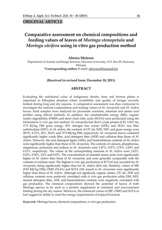 Ethiop .J. Appl. Sci. Technol. 2(2): 31 - 41 (2011) 31
ORIGINAL ARTICLE
Comparative assessment on chemical compositions and
feeding values of leaves of Moringa stenopetala and
Moringa oleifera using in vitro gas production method
Aberra Melesse
Department of Animal and Range Sciences, Hawassa University, P.O. Box 05, Hawassa,
Ethiopia
*Corresponding author: E-mail: aberram@fastmail.fm
(Received in revised form: December 18, 2011)
ABSTRACT
Evaluating the nutritional value of indigenous shrubs, trees and browse plants is
important in Ethiopian situation where availability and quality of forages severely
limited during long and dry seasons. A comparative assessment was thus conducted to
investigate the nutrient compositions and feeding values of M. stenopetala and M. oleifera
leaves. Feed samples were analyzed for proximate nutrients, minerals and amino acid
profiles using official methods. In addition, the metabolizable energy (ME), organic
matter digestibility (OMD) and short chain fatty acids (SCFA) were predicated using the
Hohenheim in vitro gas test method. M. stenopetala had 26.6% crude protein (CP), 3.36% fat,
17.9 KJ/kg DM gross energy, 45% nitrogen free extract (NFE), and 38.4% non fiber
carbohydrate (NFC). In M. oleifera, the contents of CP, fat, NFE, NFC and gross energy were
28.9%, 6.73%, 45%, 38.4% and 17.9 MJ/kg DM, respectively. M. stenopetala leaves contained
significantly higher crude fiber, acid detergent fiber (ADF) and cellulose than those of M.
oleifera. However, the acid detergent lignin (ADL) and hemicelluloses contents of M. oleifera
were significantly higher than those of M. stenopetala. The contents of calcium, phosphorous,
magnesium, potassium and sodium in M. stenopetala were 2.47%, 0.57%, 0.76%, 2.45% and
0.11%, respectively. The values of the corresponding minerals in M. oleifera were 2.62%,
0.43%, 0.56%, 2.0% and 0.03%. The concentrations of essential amino acids were significantly
higher in M. oleifera than those of M. stenopetala and were generally comparable with the
contents of soybean meal. The highest in vitro gas production of 47.9 ml was recorded for M.
stenopetala, being significantly higher than for M. oleifera (40.6 ml). Similarly, values of ME
(9.83 MJ/kg DM), OMD (76.4%) and SCFA (101 mmol) in M. stenopetala were significantly
higher than those of M. oleifera. Although not significant, organic matter, CP, fat, ADF and
cellulose contents were positively correlated with in vitro gas production while DM, NFE,
neutral detergent fiber, ADL and hemicelluloses contents were negatively correlated with
gas production. The chemical compositions showed the potential of leaves of both
Moringa species to be used as a protein supplement in ruminant and non-ruminant
feeding during the dry season. Moreover, the enhanced values of ME, OMD and SCFA in
leaf suggest its ability to meet the energy requirements of tropical livestock.
Keywords: Moringa leaves, chemical compositions, in vitro gas production
 